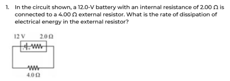 1. In the circuit shown, a 12.0-V battery with an internal resistance of 2.00 2 is
connected to a 4.002 external resistor. What is the rate of dissipation of
electrical energy in the external resistor?
12 V
2.092
ww
ww
4.092