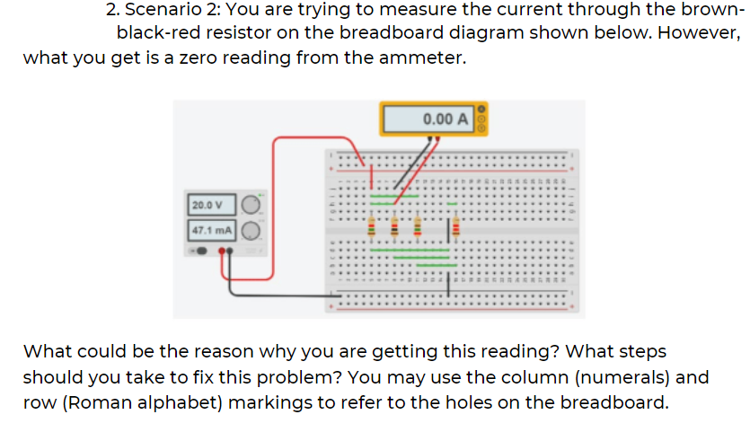 2. Scenario 2: You are trying to measure the current through the brown-
black-red resistor on the breadboard diagram shown below. However,
what you get is a zero reading from the ammeter.
0.00 A
20.0 V
47.1 mA
What could be the reason why you are getting this reading? What steps
should you take to fix this problem? You may use the column (numerals) and
row (Roman alphabet) markings to refer to the holes on the breadboard.