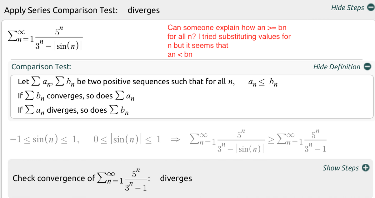 Hide Steps
Apply Series Comparison Test: diverges
5"
Can someone explain how an >= bn
for all n? I tried substituting values for
un=1
3" – |sin(n)|
n but it seems that
an < bn
Comparison Test:
Hide Definition
Let an, L b, be two positive sequences such that for all n,
an< bn
If E b, converges, so does a,
If E a, diverges, so does b,
5"
5"
-1< sin(n)< 1, 0s |sin(n)|< 1
Σ
3" – |sin(n)|
3" – 1
Show Steps
5"
Check convergence of Ln=1
3"
diverges
1
