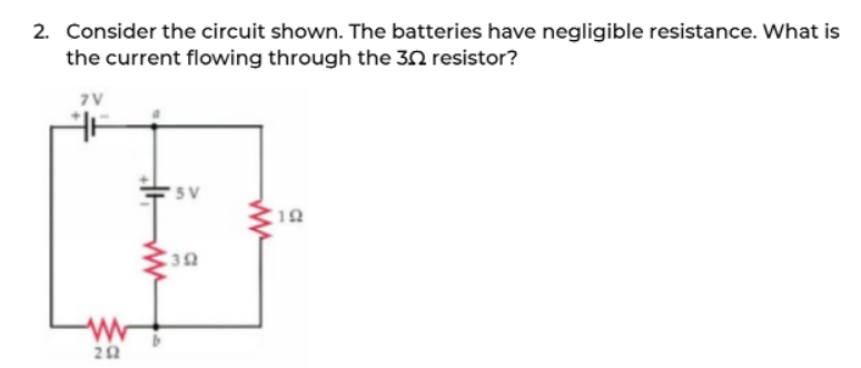 2. Consider the circuit shown. The batteries have negligible resistance. What is
the current flowing through the 3 resistor?
7V
www
202
WWF
5 V
392
www
19