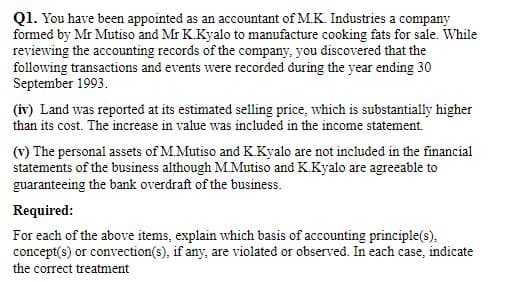 Q1. You have been appointed as an accountant of M.K. Industries a company
formed by Mr Mutiso and Mr K.Kyalo to manufacture cooking fats for sale. While
reviewing the accounting records of the company, you discovered that the
following transactions and events were recorded during the year ending 30
September 1993.
(iv) Land was reported at its estimated selling price, which is substantially higher
than its cost. The increase in value was included in the income statement.
(v) The personal assets of M.Mutiso and KKyalo are not included in the financial
statements of the business although M.Mutiso and K.Kyalo are agreeable to
guaranteeing the bank overdraft of the business.
Required:
For each of the above items, explain which basis of accounting principle(s),
concept(s) or convection(s), if any, are violated or observed. In each case, indicate
the correct treatment
