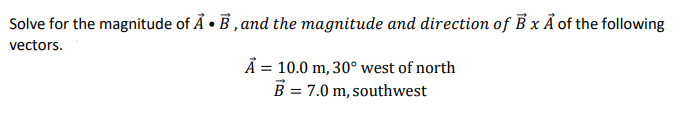 Solve for the magnitude of Å • B , and the magnitude and direction of B x Ả of the following
vectors.
Ả = 10.0 m, 30° west of north
B = 7.0 m, southwest
