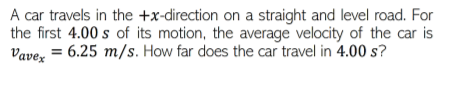 A car travels in the +x-direction on a straight and level road. For
the first 4.00 s of its motion, the average velocity of the car is
Vavez = 6.25 m/s. How far does the car travel in 4.00 s?
