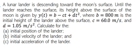 A lunar lander is descending toward the moon's surface. Until the
lander reaches the surface, its height above the surface of the
moon is given by y(t) = b – ct + dt², where b = 800 m is the
initial height of the lander above the surface, c = 60.0 m/s, and
d = 1.05 m/s². Calculate for the:
(a) initial position of the lander;
(b) initial velocity of the lander; and
(c) initial acceleration of the lander.
