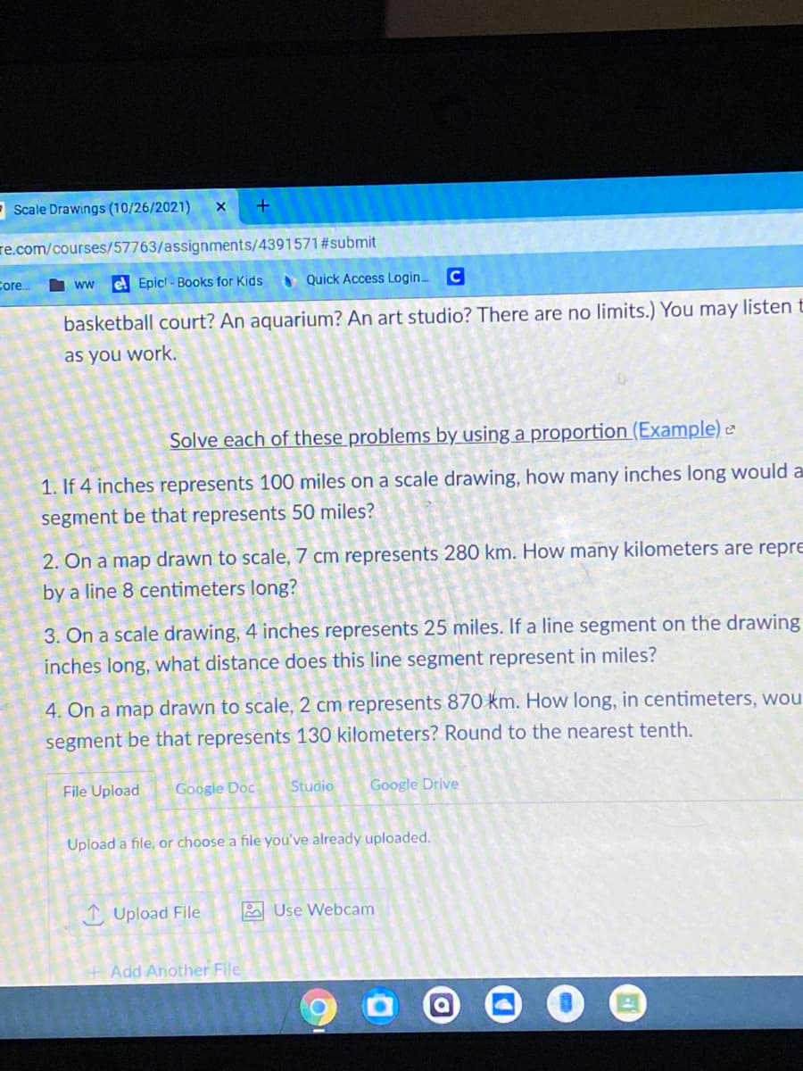 - Scale Drawings (10/26/2021)
re.com/courses/57763/assignments/4391571#submit
Core.
I ww
el Epic! - Books for Kids
A Quick Access Login..
C
basketball court? An aquarium? An art studio? There are no limits.) You may listen t
as you work.
Solve each of these problems by using a proportion (Example) e
1. If 4 inches represents 100 miles on a scale drawing, how many inches long would a
segment be that represents 50 miles?
2. On a map drawn to scale, 7 cm represents 280 km. How many kilometers are repre
by a line 8 centimeters long?
3. On a scale drawing, 4 inches represents 25 miles. If a line segment on the drawing
inches long, what distance does this line segment represent in miles?
4. On a map drawn to scale, 2 cm represents 870 km. How long, in centimeters, wou
segment be that represents 130 kilometers? Round to the nearest tenth.
File Upload
Google Doc
Studio
Google Drive
Upload a file, or choose a file you've already uploaded.
I Upload File
2 Use Webcam
+ Add Another File
