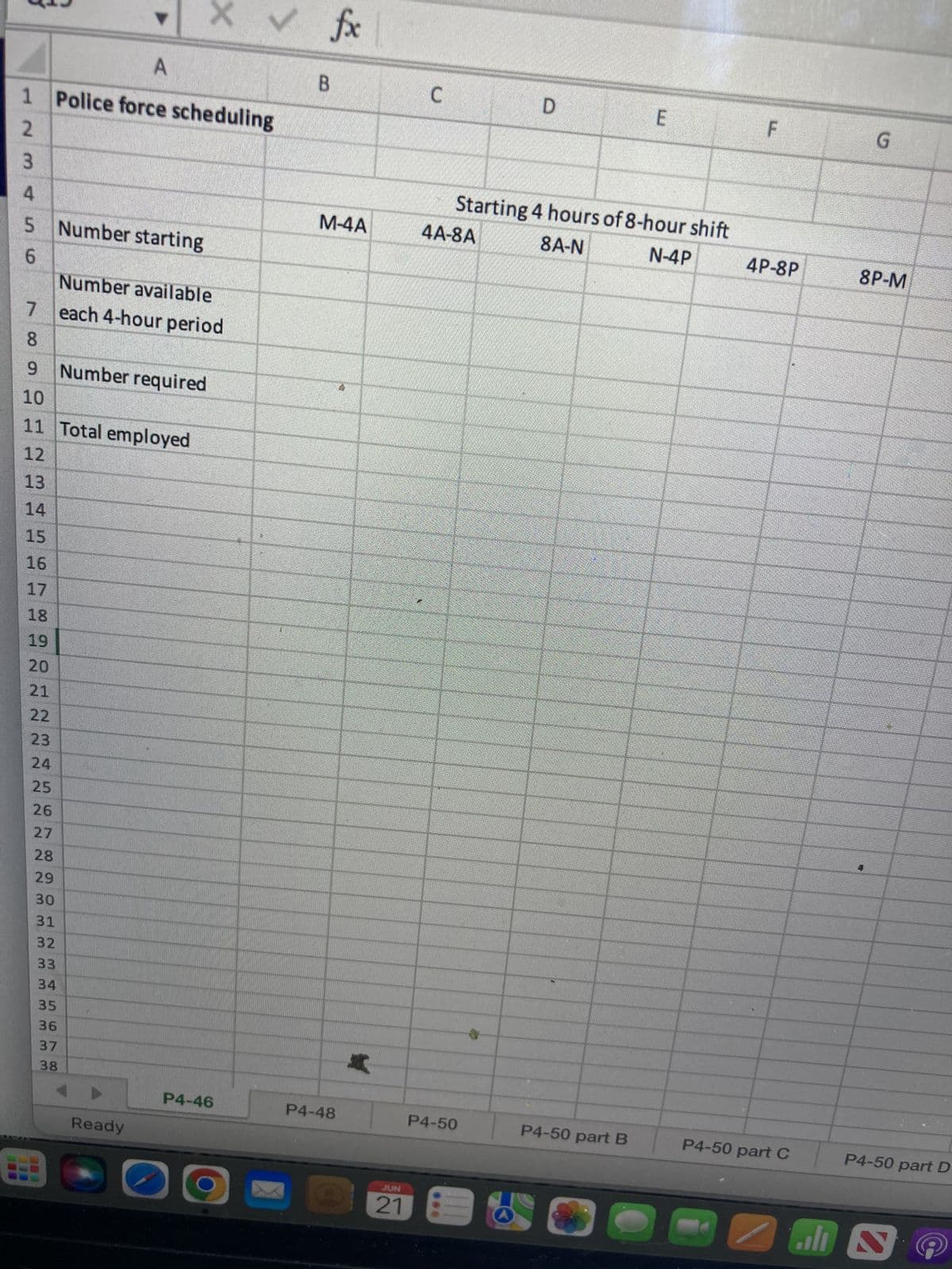 X ✓
A
1 Police force scheduling
2
3
4
5 Number starting
6
Number available
7 each 4-hour period
8
9 Number required
10
11 Total employed
12
13
LO
14
15
16
17
18
19
20
21
22
23
24
25
26
27
28
29
30
31
32
33
30*
34
35
36
37
38
Ready
P4-46
B
fx
M-4A
P4-48
*
JUN
21
C
D
E
Starting 4 hours of 8-hour shift
8A-N
N-4P
P4-50 part B
4A-8A
P4-50
F
4P-8P
P4-50 part C
G
8P-M
P4-50 part D