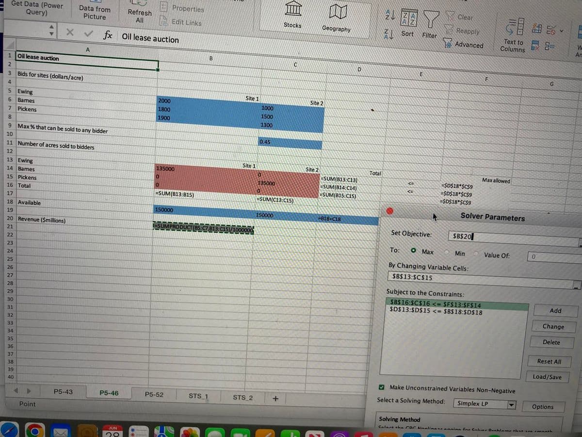 Get Data (Power
Query)
45
5
Ewing
6 Bames
7
Pickens
1 Oil lease auction
2
3 Bids for sites (dollars/acre)
22
23
24
25
26
27
28
29
30
31
32
33
34
35
36
37
38
39
40
+
Point
O
Data from
Picture
8
9 Max % that can be sold to any bidder
10
11 Number of acres sold to bidders
12
13 Ewing
14 Bames
15 Pickens
16 Total
17
18 Available
19
20 Revenue ($millions)
21
X ✔ fx Oil lease auction
P5-43
A
P5-46
Refresh
All
JUN
20
2000
1800
1900
Properties
Edit Links
135000
0
0
=SUM(B13:815)
150000
P5-52
STS_1
B
Site 1
Site 1
/1000000
STS_2
1000
1500
1300
0.45
135000
0
150000
自
=SUM(C13:C15)
+
Stocks
C
Geography
Site 2
Site 2
=SUM(B13:C13)
=SUM(B14:C14)
=SUM(B15:C15)
=B18+C18
D
Total
2BEYClear
Filter
진
DN
Sort
<=
<=
E
Set Objective:
Clear
O Max
Reapply
Advanced
=$D$18*$C$9
=$D$18*$C$9
=$D$18*$C$9
$B$20
To:
By Changing Variable Cells:
$B$13:$C$15
Min
F
Solver Parameters
50%-
Subject to the Constraints:
$B$16:$C$16 <= $F$13:$F$14
$D$13:$D$15 <= $B$18:$D$18
Text to
Columns
Max allowed
Value Of:
Make Unconstrained Variables Non-Negative
Select a Solving Method:
Simplex LP
0
G
Add
Change
Delete
Reset All
Load/Save
Options
Solving Method
Solart the COC Nonlinear anning for Coluar Drahlame that are month
An