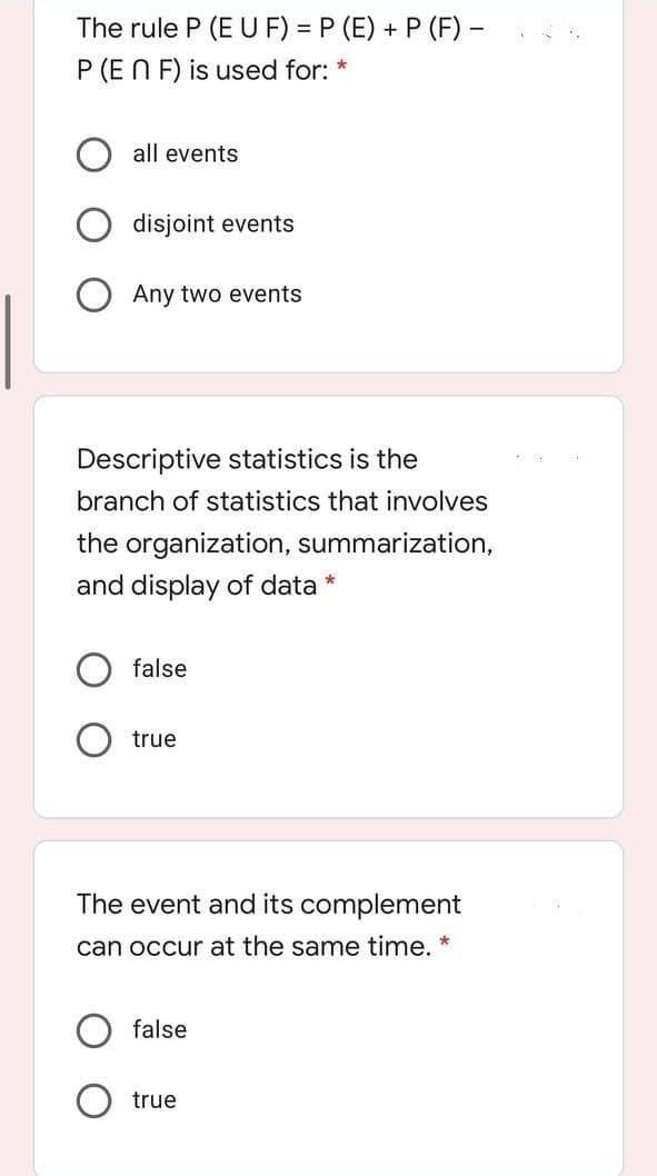 The rule P (E U F) = P (E) + P (F) -
P (EN F) is used for: *
all events
disjoint events
Any two events
Descriptive statistics is the
branch of statistics that involves
the organization, summarization,
and display of data *
false
true
The event and its complement
can occur at the same time. *
false
true
