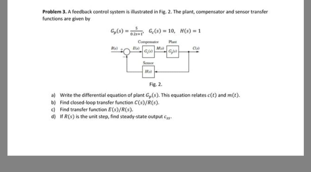 Problem 3. A feedback control system is illustrated in Fig. 2. The plant, compensator and sensor transfer
functions are given by
G₂ (s):
RG)
0.25+1'
Ge(s) 10, H(s) = 1
Plant
G,(s)
Compensator
GG)
EG)
Sensor
HG)
MG)
C(₂)
Fig. 2.
a) Write the differential equation of plant Gp(s). This equation relates c(t) and m(t).
b) Find closed-loop transfer function C(s)/R(s).
c) Find transfer function E(s)/R(s).
d) If R(s) is the unit step, find steady-state output Ces
