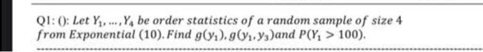 QI: 0: Let Y, .Y, be order statistics of a random sample of size 4
from Exponential (10). Find g(y,), g(y1.ys)and P(Y, > 100).
