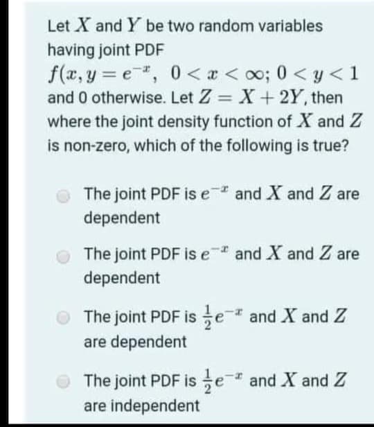 Let X and Y be two random variables
having joint PDF
f(x, y = e, 0 < x < oo; 0 < y < 1
and 0 otherwise. Let Z = X + 2Y, then
where the joint density function of X and Z
is non-zero, which of the following is true?
%3D
The joint PDF is e and X and Z are
dependent
The joint PDF is e and X and Z are
dependent
The joint PDF is e and X and Z
are dependent
The joint PDF is e and X and Z
are independent
