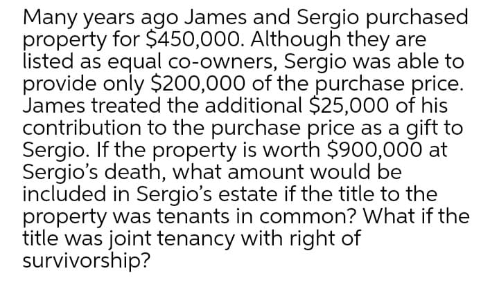 Many years ago James and Sergio purchased
property for $450,000. Although they are
listed as equal co-owners, Sergio was able to
provide only $200,000 of the purchase price.
James treated the additional $25,000 of his
contribution to the purchase price as a gift to
Sergio. If the property is worth $900,000 at
Sergio's death, what amount would be
included in Sergio's estate if the title to the
property was tenants in common? What if the
title was joint tenancy with right of
survivorship?
