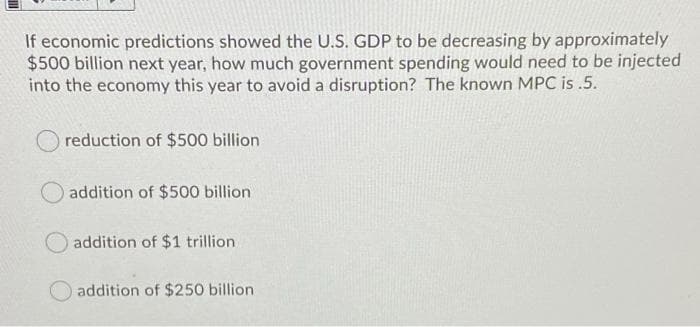 If economic predictions showed the U.S. GDP to be decreasing by approximately
$500 billion next year, how much government spending would need to be injected
into the economy this year to avoid a disruption? The known MPC is .5.
reduction of $500 billion
addition of $500 billion
addition of $1 trillion.
addition of $250 billion
