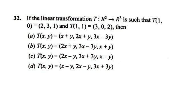 32. If the linear transformation T: R2 → R3 is such that T(1,
0) = (2, 3, 1) and T(1, 1) = (3, 0, 2), then
(a) T(x, y) = (x + y, 2x + y, 3x - 3y)
(b) T(x, y) = (2x + y, 3x- 3y, x+ y)
(c) T(x, y) = (2x -y, 3x + 3y, x-y)
(d) T(x, y) = (x-y, 2r-y, 3x+ 3y)

