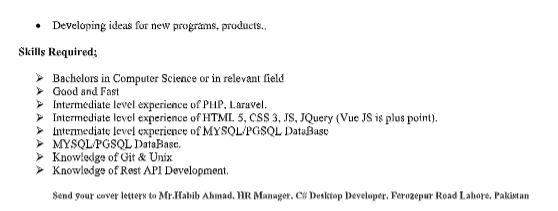 Developing ideas for new programs, products.,
Skills Required;
Bachelors in Computer Science or in relevant field
> Good and Fast
> Intermediate level experience of PHP, Laravel.
> Intermediate level experience of HTML. 5, CSS 3, JS, JQuery (Vue JS is plus point).
> Intermedjate level experience of MYSQL/PGSQL DataBase
> MYSQLPGSQL DataBase.
> Knowledge of Git & Unix
> Knowledge of Rest API Development.
Send your caver letters to Mr.Habib Ahmad. HR Manager, CH Desktop Developer. Ferozepur Road Lahore, Pakistan
