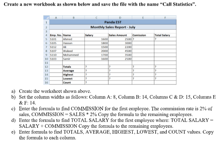 Create a new workbook as shown below and save the file with the name “Call Statistics".
Panda EST
Monthly Sales Report - July
3.
4 Emp. No.Name
Ahmed
Hassan
Ali
Waleed
Mohammed
Samir
Sales Amount
1600
1800
1500
Salary
Comission
Total Salary
2500?
5 S101
6 s105
7 s112
8 S107
9 S110
3000
2200
4500
2000
1700
1600
3500
10 S103
2500
11
12
Totals
13
Average
Highest
Lowest
Count
14
15
17
17
16
a) Create the worksheet shown above.
b) Set the column widths as follows: Column A: 8, Column B: 14, Columns C & D: 15, Columns E
& F: 14.
c) Enter the formula to find COMMISSION for the first employee. The commission rate is 2% of
sales, COMMISSION = SALES * 2% Copy the formula to the remaining employees.
d) Enter the formula to find TOTAL SALARY for the first employee where: TOTAL SALARY =
SALARY + COMMISSION Copy the formula to the remaining employees.
e) Enter formula to find TOTALS, AVERAGE, HIGHEST, LOWEST, and COUNT values. Copy
the formula to each column.
