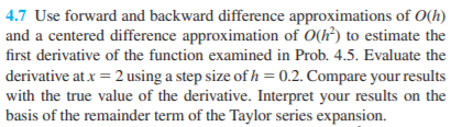 4.7 Use forward and backward difference approximations of O(h)
and a centered difference approximation of O(h) to estimate the
first derivative of the function examined in Prob. 4.5. Evaluate the
derivative at x = 2 using a step size of h = 0.2. Compare your results
with the true value of the derivative. Interpret your results on the
basis of the remainder term of the Taylor series expansion.
