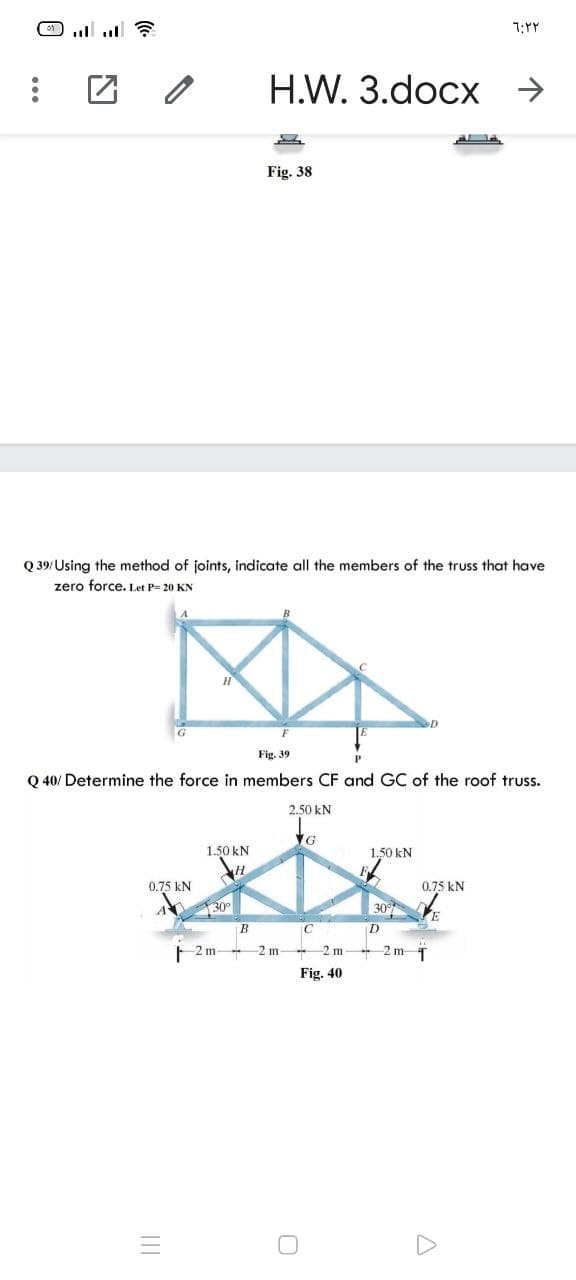 7:YY
Н.W. 3.docx >
Fig. 38
Q 39/Using the method of joints, indicate all the members of the truss that have
zero force. Let P= 20 KN
Fig. 39
Q 40/ Determine the force in members CF and GC of the roof truss.
2.50 kN
1.50 kN
1.50 kN
0.75 kN
0.75 kN
130°
30 E
B
F 2 m 2 m-
2 m
- 2 m 1
Fig. 40
