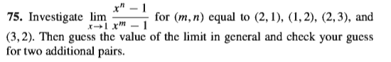 x" – 1
75. Investigate lim
for (m,n) equal to (2, 1), (1,2), (2,3), and
xl xm – 1
(3,2). Then guess the value of the limit in general and check your guess
for two additional pairs.
