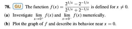 21/x – 2-1/x
21/x +2-1/x
78. GU The function f(x) =
is defined for x #0.
(a) Investigate lim f(x) and lim f(x)numerically.
x0-
x+0+
(b) Plot the graph of ƒ and describe its behavior near x = 0.
