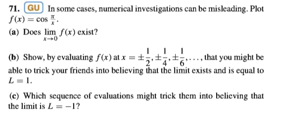 71. GU In some cases, numerical investigations can be misleading. Plot
f(x) = cos .
(a) Does lim f(x) exist?
x+0
11, 1
(b) Show, by evaluating f(x) at x = ±;,±;,±;
that you might be
able to trick your friends into believing that the limit exists and is equal to
L = 1.
(c) Which sequence of evaluations might trick them into believing that
the limit is L = -1?
