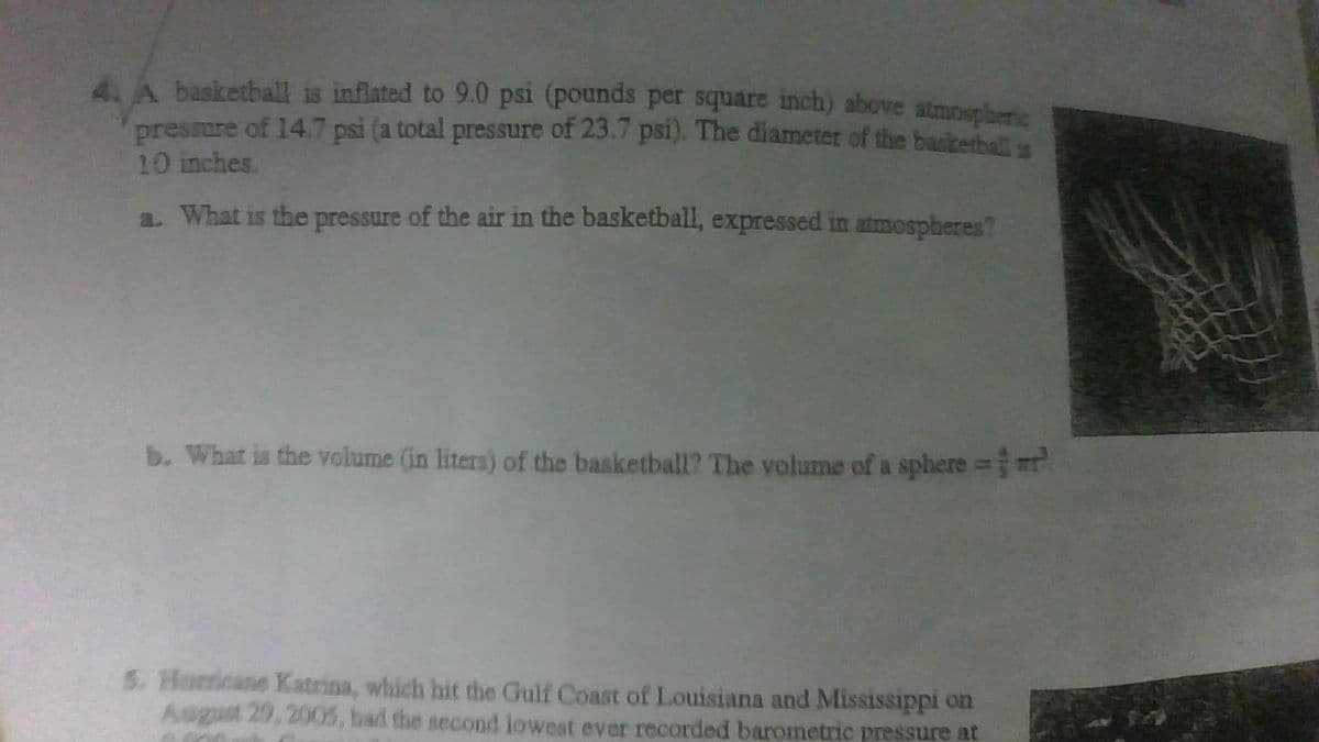 4. A basketball is inflated to 9.0 psi (pounds per square inch) above atmospheric
pressure of 14.7 psi (a total pressure of 23.7 psi). The diameter of the baukethalt
10 inches.
a. What is the pressure of the air in the basketball, expressed in atmospheres?
b. What is the volume (in liters) of the basketball? The volume of a sphere =r
5. Homcane Katrina, which hit the Gulf Coast of Louisiana and Mississippi on
August 29, 2005, had the second lowest ever recorded barometric pressure at
