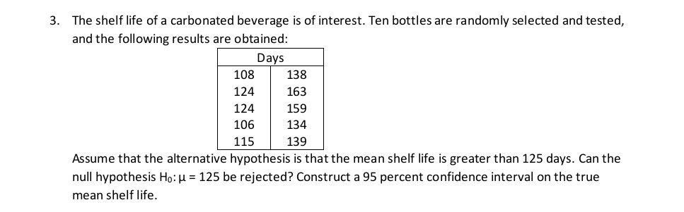 3. The shelf life of a carbonated beverage is of interest. Ten bottles are randomly selected and tested,
and the following results are obtained:
Days
108
138
124
163
124
159
106
134
115
139
Assume that the alternative hypothesis is that the mean shelf life is greater than 125 days. Can the
null hypothesis Ho: µ = 125 be rejected? Construct a 95 percent confidence interval on the true
mean shelf life.
