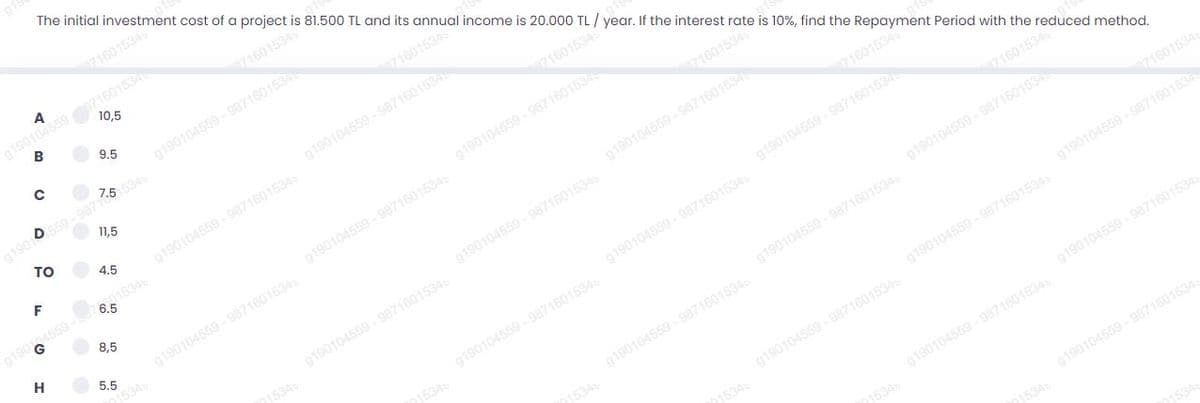 The initial investment cost of a project is 81.500 TL and its annual income is 20.000 TL / year. If the interest rate is 10%, find the Repayment Period with the reduced method.
71601534
g190104559 87160153
10,5
B
71601534
g190104559 - 987160153
5 5345
9.5
71601534
190 0559 - 9871
11,5
TO
g190104559 - 9871601534
71601534
4.5
F
g190104559 - 9871601534
6.5
g190104559 - 987160153
71601534
8,5
g190104559 - 9871601534
H
g190104559 - 9871601534
534
g190104559 - 987160153
5.5
71601534
g190104559 - 9871601534
g190104559 - 9871601534
g190104559 - 9871601534
871601534
1534
g190104559 - 9871601534
g190104559 - 9871601534
g190104559 - 9871601534
71601534
g190104559 - 9871601534
g190104559 - 987160153
g190104559 - 9871601534
g190104559 - 9871601534
g190104559 - 9871601534
g190104559 - 9871601534
g190104559 - 9871601534
g190104559 - 9871601534
