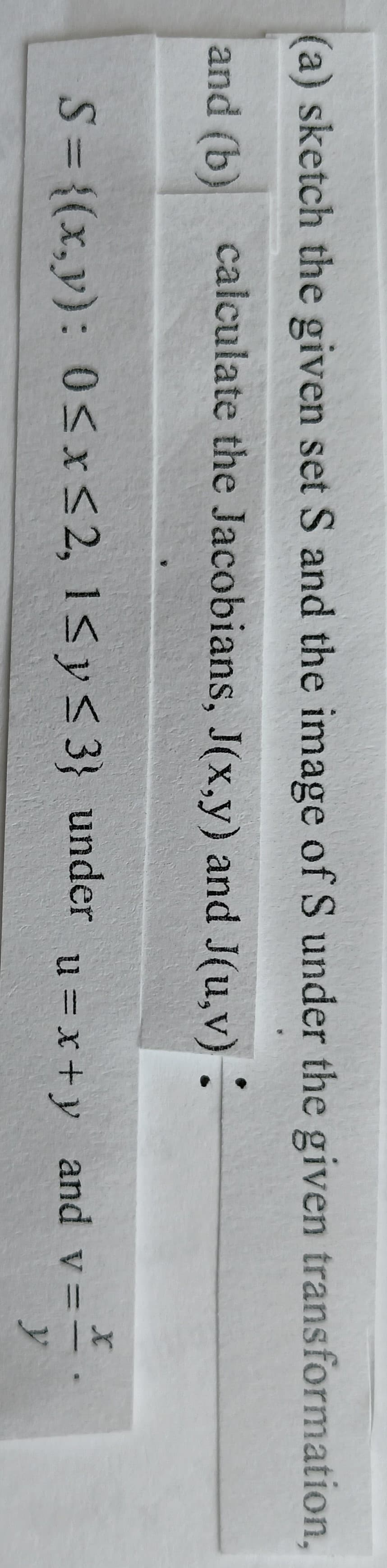 (a) sketch the given set S and the image of S under the given transformation,
and (b) calculate the Jacobians, J(x,y) and J(u,v) :
S= {(x,y): 0<x<2, 1<y< 3} under
_and v==
y
u = x+y
