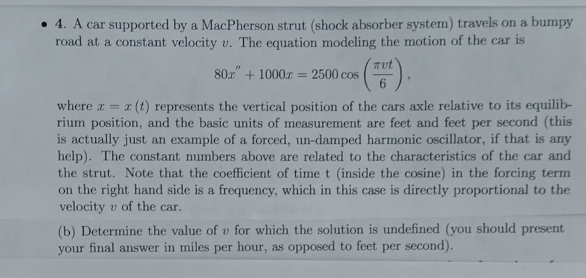 • 4. A car supported by a MacPherson strut (shock absorber system) travels on a bumpy
road at a constant velocity v. The equation modeling the motion of the car is
Tut
80x + 1000.x = 2500 cos
6.
where x = x (t) represents the vertical position of the cars axle relative to its equilib-
rium position, and the basic units of measurement are feet and feet per second (this
is actually just an example of a forced, un-damped harmonic oscillator, if that is any
help). The constant numbers above are related to the characteristics of the car and
the strut. Note that the coefficient of time t (inside the cosine) in the forcing term
on the right hand side is a frequency, which in this case is directly proportional to the
velocity v of the car.
(b) Determine the value of v for which the solution is undefined (you should present
your final answer in miles per hour, as opposed to feet per second).
