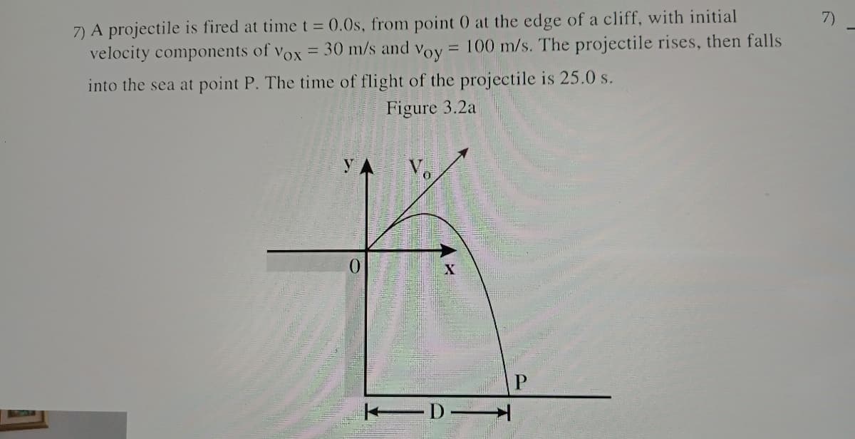 7)
7) A projectile is fired at timet = 0.0s, from point 0 at the edge of a cliff, with initial
= 30 m/s and
100 m/s. The projectile rises, then falls
velocity components of
Vox
Voy
into the sea at point P. The time of flight of the projectile is 25.0 s.
Figure 3.2a
y
V.
0.
-D
