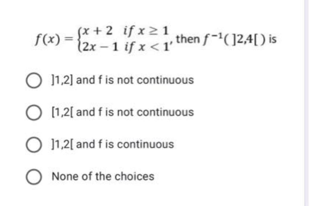 (x + 2 if x 2 1
(2x-1 if x <1' then f-(]2,4[) is
f(x) =
O 11,2] and f is not continuous
O [1,2[ and f is not continuous
]1,2[ and f is continuous
None of the choices
