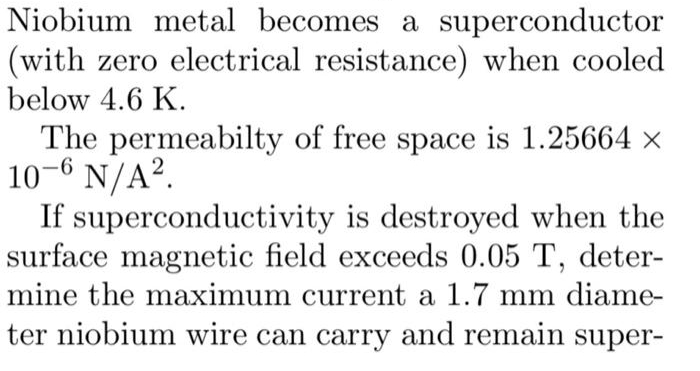 Niobium metal becomes a superconductor
(with zero electrical resistance) when cooled
below 4.6 K.
The permeabilty of free space is 1.25664 ×
10-6 N/A².
If superconductivity is destroyed when the
surface magnetic field exceeds 0.05 T, deter-
mine the maximum current a 1.7 mm diame-
ter niobium wire can carry and remain super-