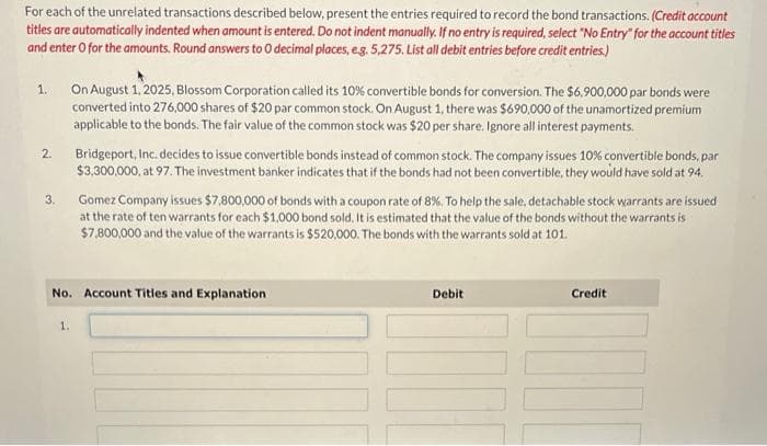 For each of the unrelated transactions described below, present the entries required to record the bond transactions. (Credit account
titles are automatically indented when amount is entered. Do not indent manually. If no entry is required, select "No Entry" for the account titles
and enter o for the amounts. Round answers to O decimal places, e.g. 5,275. List all debit entries before credit entries.)
1.
2.
3.
On August 1, 2025, Blossom Corporation called its 10% convertible bonds for conversion. The $6,900,000 par bonds were
converted into 276,000 shares of $20 par common stock. On August 1, there was $690,000 of the unamortized premium
applicable to the bonds. The fair value of the common stock was $20 per share. Ignore all interest payments.
1.
Bridgeport, Inc. decides to issue convertible bonds instead of common stock. The company issues 10% convertible bonds, par
$3,300,000, at 97. The investment banker indicates that if the bonds had not been convertible, they would have sold at 94.
Gomez Company issues $7,800,000 of bonds with a coupon rate of 8%. To help the sale, detachable stock warrants are issued
at the rate of ten warrants for each $1,000 bond sold. It is estimated that the value of the bonds without the warrants is
$7,800,000 and the value of the warrants is $520,000. The bonds with the warrants sold at 101.
No. Account Titles and Explanation
Debit
Credit