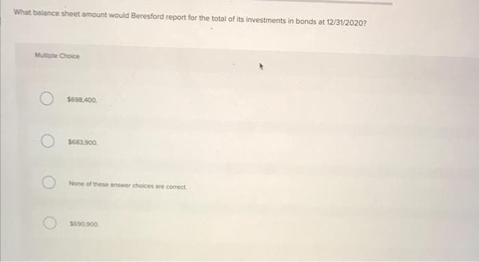 What balance sheet amount would Beresford report for the total of its investments in bonds at 12/31/2020?
Multiple Choice
$698,400.
$683.900.
None of these answer choices are correct.
$690,900