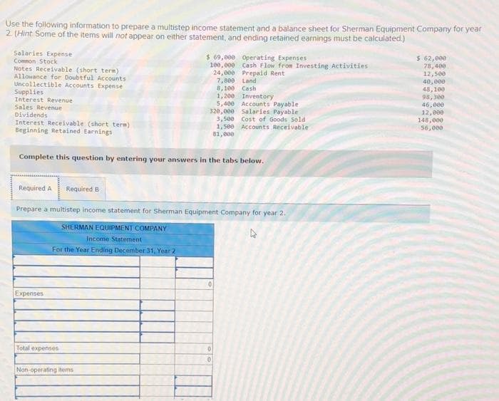 Use the following information to prepare a multistep income statement and a balance sheet for Sherman Equipment Company for year
2. (Hint Some of the items will not appear on either statement, and ending retained earnings must be calculated.)
Salaries Expense
Common Stock
Notes Receivable (short term)
Allowance for Doubtful Accounts
Uncollectible Accounts Expense
Supplies
Interest Revenue
Sales Revenue
Dividends
Interest Receivable (short term)
Beginning Retained Earnings
Required A Required B
Complete this question by entering your answers in the tabs below.
Expenses
$ 69,000 Operating Expenses
100,000 Cash Flow from Investing Activities
24,000 Prepaid Rent
7,800
Total expenses
Prepare a multistep income statement for Sherman Equipment Company for year 2.
SHERMAN EQUIPMENT COMPANY
4
Income Statement
For the Year Ending December 31, Year 2
Non-operating items
8,100
1,200 Inventory
5,400 Accounts Payable
320,000 Salaries Payable.
3,500 Cost of Goods Sold
1,500 Accounts Receivable
81,000
Land
Cash
0
0
0
$ 62,000
78,400
12,500
40,000
48,100
98,300
46,000
12,000
148,000
56,000