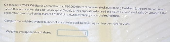 On January 1, 2025, Wildhorse Corporation had 980,000 shares of common stock outstanding. On March 1, the corporation issued
120,000 new shares to raise additional capital. On July 1, the corporation declared and issued a 2-for-1 stock split. On October 1, the
corporation purchased on the market 470,000 of its own outstanding shares and retired them.
Compute the weighted average number of shares to be used in computing earnings per share for 2025.
Weighted average number of shares