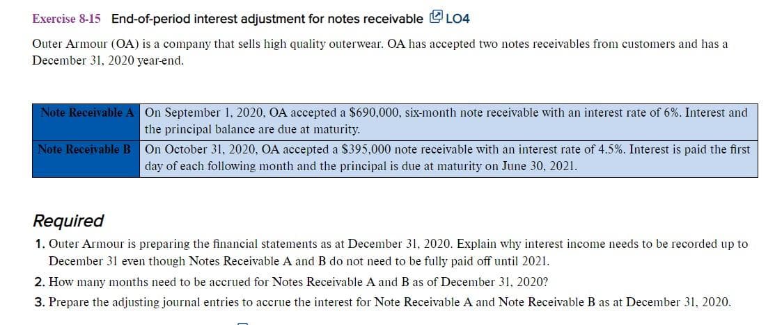 Exercise 8-15 End-of-period interest adjustment for notes receivable LO4
Outer Armour (OA) is a company that sells high quality outerwear. OA has accepted two notes receivables from customers and has a
December 31, 2020 year-end.
Note Receivable A On September 1, 2020, OA accepted a $690,000, six-month note receivable with an interest rate of 6%. Interest and
the principal balance are due at maturity.
Note Receivable B On October 31, 2020, OA accepted a $395,000 note receivable with an interest rate of 4.5%. Interest is paid the first
day of each following month and the principal is due at maturity on June 30, 2021.
Required
1. Outer Armour is preparing the financial statements as at December 31, 2020. Explain why interest income needs to be recorded up to
December 31 even though Notes Receivable A and B do not need to be fully paid off until 2021.
2. How many months need to be accrued for Notes Receivable A and B as of December 31, 2020?
3. Prepare the adjusting journal entries to accrue the interest for Note Receivable A and Note Receivable B as at December 31, 2020.