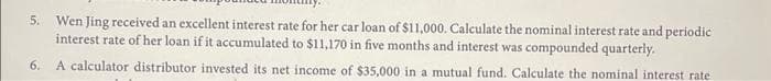 5. Wen Jing received an excellent interest rate for her car loan of $11,000. Calculate the nominal interest rate and periodic
interest rate of her loan if it accumulated to $11,170 in five months and interest was compounded quarterly.
6. A calculator distributor invested its net income of $35,000 in a mutual fund. Calculate the nominal interest rate