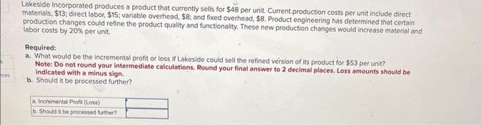 ces
Lakeside Incorporated produces a product that currently sells for $48 per unit. Current production costs per unit include direct
materials, $13; direct labor, $15; variable overhead, $8; and fixed overhead, $8. Product engineering has determined that certain
production changes could refine the product quality and functionality. These new production changes would increase material and
labor costs by 20% per unit.
Required:
a. What would be the incremental profit or loss if Lakeside could sell the refined version of its product for $53 per unit?
Note: Do not round your intermediate calculations. Round your final answer to 2 decimal places. Loss amounts should be
indicated with a minus sign.
b. Should it be processed further?
a. Incremental Profit (Loss)
b. Should it be processed further?