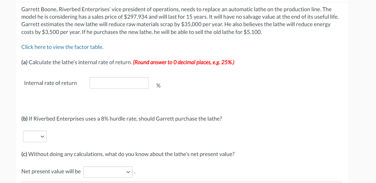 Garrett Boone, Riverbed Enterprises' vice president of operations, needs to replace an automatic lathe on the production line. The
model he is considering has a sales price of $297,934 and will last for 15 years. It will have no salvage value at the end of its useful life.
Garrett estimates the new lathe will reduce raw materials scrap by $35,000 per year. He also believes the lathe will reduce energy
costs by $3,500 per year. If he purchases the new lathe, he will be able to sell the old lathe for $5,100.
Click here to view the factor table.
(a) Calculate the lathe's internal rate of return. (Round answer to O decimal places, e.g. 25%.)
Internal rate of return
%
(b) If Riverbed Enterprises uses a 8% hurdle rate, should Garrett purchase the lathe?
(c) Without doing any calculations, what do you know about the lathe's net present value?
Net present value will be