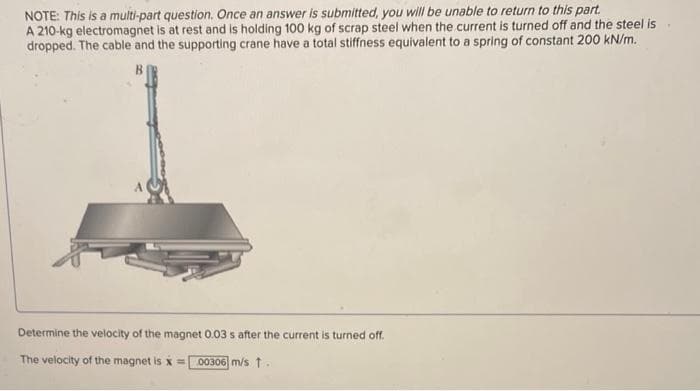 NOTE: This is a multi-part question. Once an answer is submitted, you will be unable to return to this part.
A 210-kg electromagnet is at rest and is holding 100 kg of scrap steel when the current is turned off and the steel is.
dropped. The cable and the supporting crane have a total stiffness equivalent to a spring of constant 200 kN/m.
Determine the velocity of the magnet 0.03 s after the current is turned off.
The velocity of the magnet is x = 00306 m/s 1.