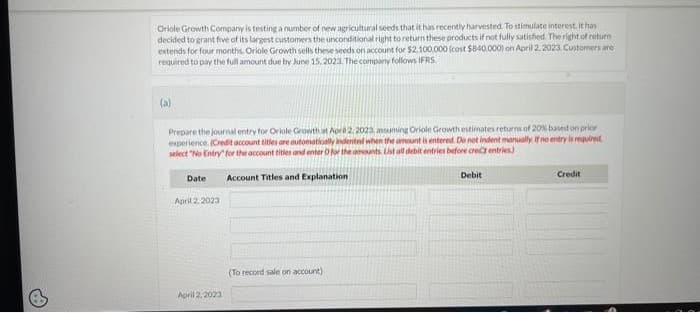 Oriole Growth Company is testing a number of new agricultural seeds that it has recently harvested. To stimulate interest, it has
decided to grant five of its largest customers the unconditional right to return these products if not fully satisfied. The right of return
extends for four months. Oriole Growth sells these seeds on account for $2.100.000 (cost $840,000) on April 2, 2023. Customers are
required to pay the full amount due by June 15, 2023. The company follows IFRS.
(a)
Prepare the journal entry for Oriole Growth at April 2, 2023, assuming Oriole Growth estimates returns of 20% based on prior
experience. (Credit account titles are automatically indented when the amount is entered. Do not indent manually. If no entry is required
select "No Entry for the account titles and enter O for the amounts List all debit entries before crect entries)
Account Titles and Explanation
Date
April 2, 2023
April 2, 2023
(To record sale on account)
Debit
Credit