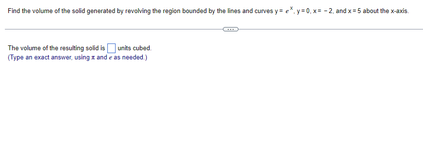 Find the volume of the solid generated by revolving the region bounded by the lines and curves y = e*, y=0, x= -2, and x = 5 about the x-axis.
The volume of the resulting solid is units cubed.
(Type an exact answer, using and e as needed.)