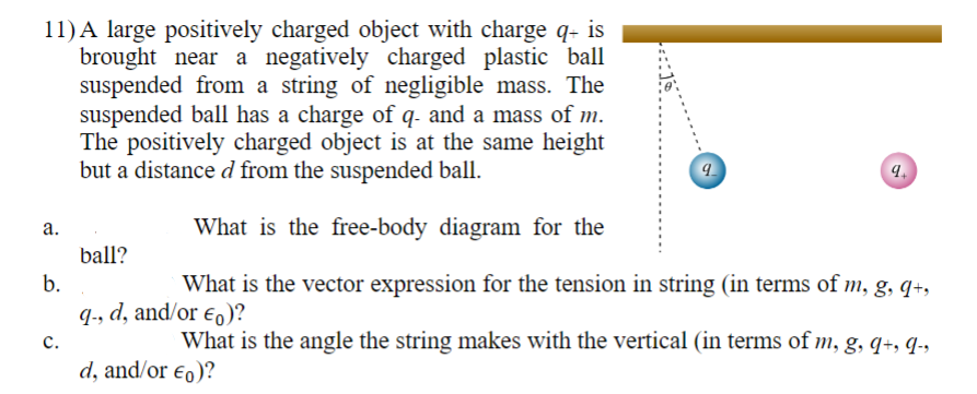 11) A large positively charged object with charge q+ is
brought near a negatively charged plastic ball
suspended from a string of negligible mass. The
suspended ball has a charge of q- and a mass of m.
The positively charged object is at the same height
but a distance d from the suspended ball.
What is the free-body diagram for the
b.
What is the vector expression for the tension in string (in terms of m, g, q+,
q-, d, and/or €)?
What is the angle the string makes with the vertical (in terms of m, g, 9+, 9-
a.
C.
ball?
d, and/or €0)?
9
9.