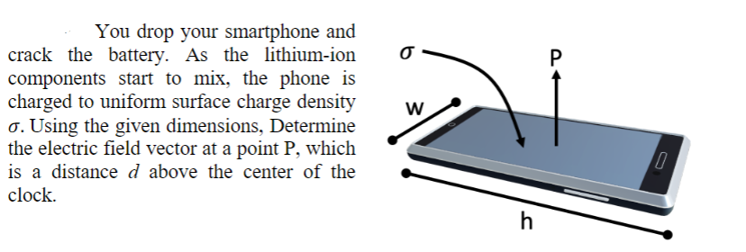You drop your smartphone and
crack the battery. As the lithium-ion
components start to mix, the phone is
charged to uniform surface charge density
o. Using the given dimensions, Determine
the electric field vector at a point P, which
is a distance d above the center of the
clock.
O
W
h
P
0