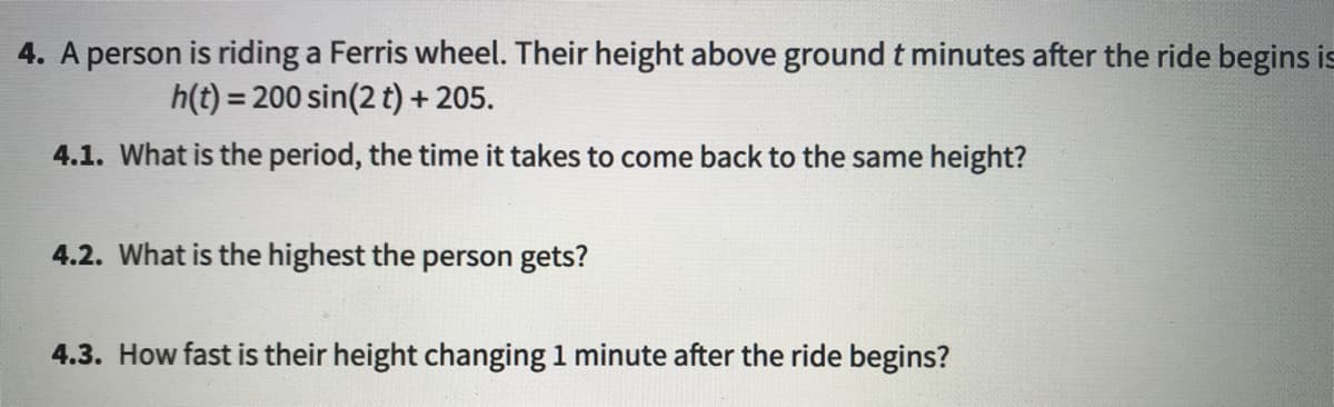 4. A person is riding a Ferris wheel. Their height above ground t minutes after the ride begins is
h(t) = 200 sin(2 t) + 205.
4.1. What is the period, the time it takes to come back to the same height?
4.2. What is the highest the person gets?
4.3. How fast is their height changing 1 minute after the ride begins?
