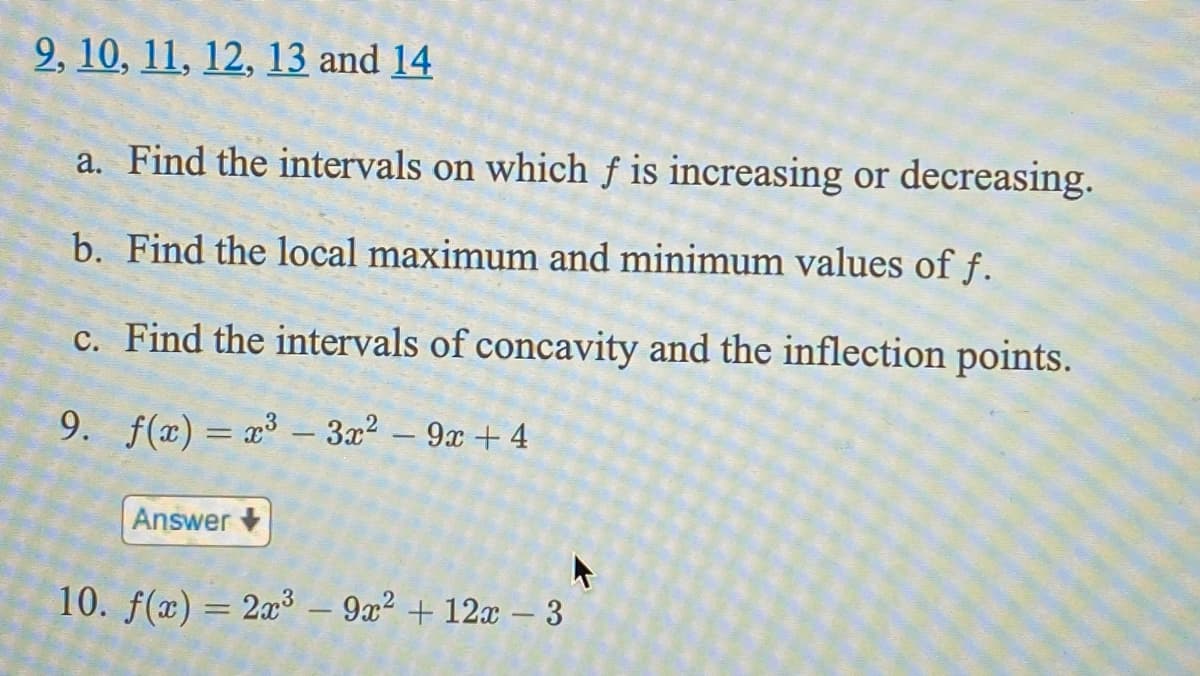 2, 10, 11, 12, 13 and 14
a. Find the intervals on which f is increasing or decreasing.
b. Find the local maximum and minimum values of f.
c. Find the intervals of concavity and the inflection points.
9. f(x) = x³ – 3x2 – 9x + 4
Answer
10. f(x) = 2x³ – 9x² + 12x – 3
