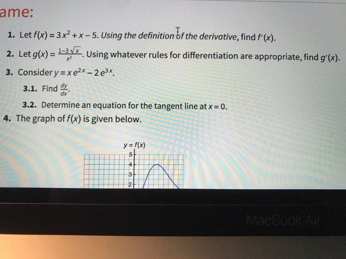 ame:
1. Let f(x) = 3x²+ x - 5. Using the definition of the derivative, find f'(x).
2. Let g(x) = -3 Vx.
3. Consider y = xe2x – 2 e3x.
Using whatever rules for differentiation are appropriate, find g'(x).
x2
3.1. Find Y.
dx
3.2. Determine an equation for the tangent line at x = 0.
4. The graph of f(x) is given below.
y = f(x)
4
3
2
MacBook Air
