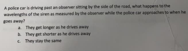 A police car is driving past an observer sitting by the side of the road, what happens to the
wavelengths of the siren as measured by the observer while the police car approaches to when he
goes away?
a. They get longer as he drives away
b. They get shorter as he drives away
c. They stay the same
